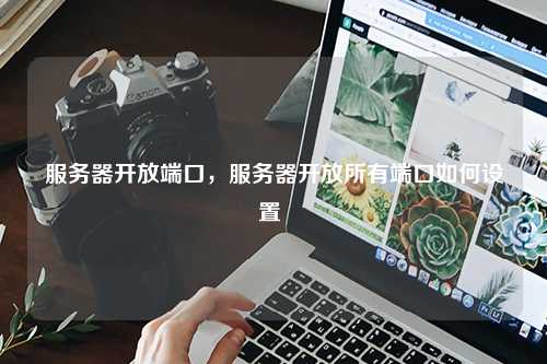 服务器开放端口，服务器开放所有端口如何设置 